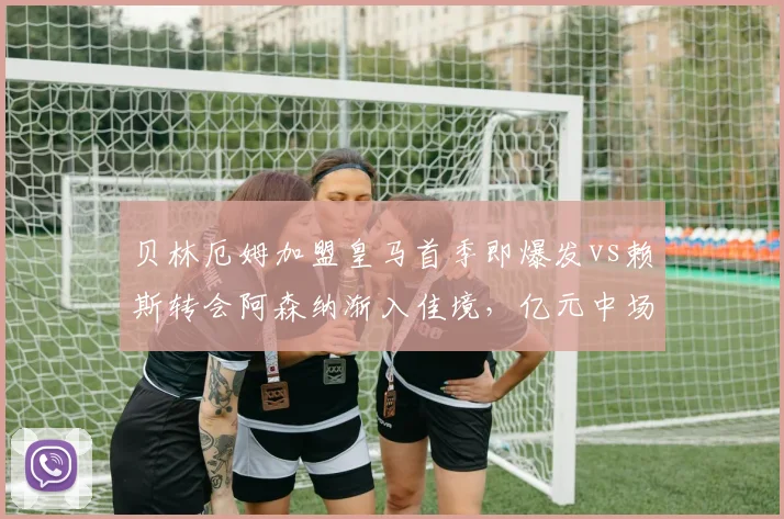贝林厄姆加盟皇马首季即爆发vs赖斯转会阿森纳渐入佳境，亿元中场即战力对比